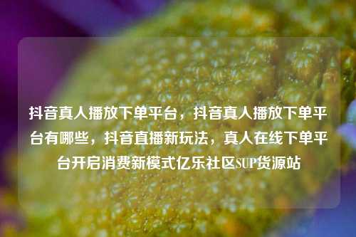 抖音真人播放下单平台	，抖音真人播放下单平台有哪些，抖音直播新玩法，真人在线下单平台开启消费新模式亿乐社区SUP货源站  第1张