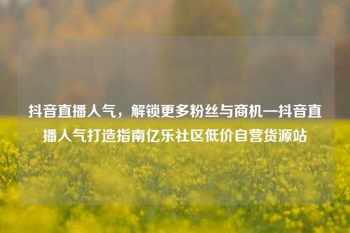 抖音直播人气，解锁更多粉丝与商机—抖音直播人气打造指南亿乐社区低价自营货源站  第1张