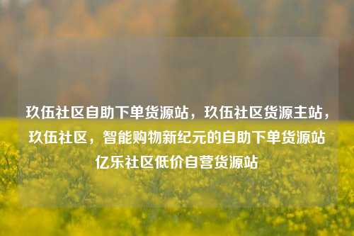 玖伍社区自助下单货源站，玖伍社区货源主站，玖伍社区	，智能购物新纪元的自助下单货源站亿乐社区低价自营货源站  第1张