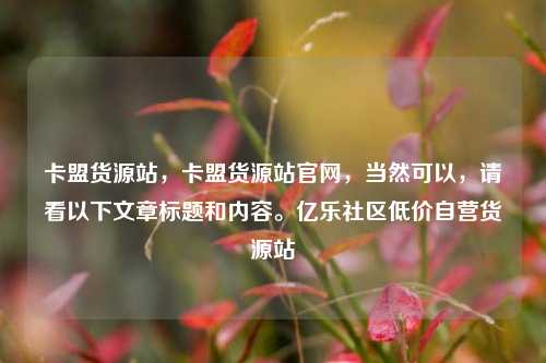 卡盟货源站，卡盟货源站官网	，当然可以，请看以下文章标题和内容	。亿乐社区低价自营货源站  第1张