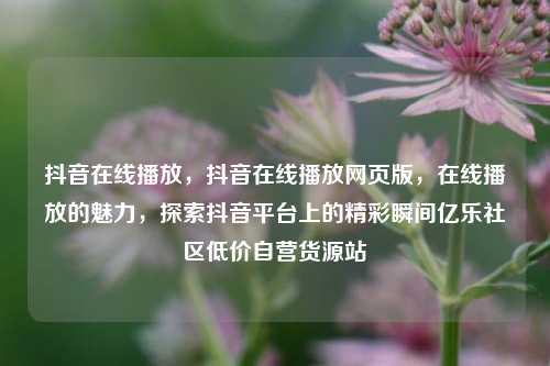 抖音在线播放，抖音在线播放网页版	，在线播放的魅力，探索抖音平台上的精彩瞬间亿乐社区低价自营货源站  第1张