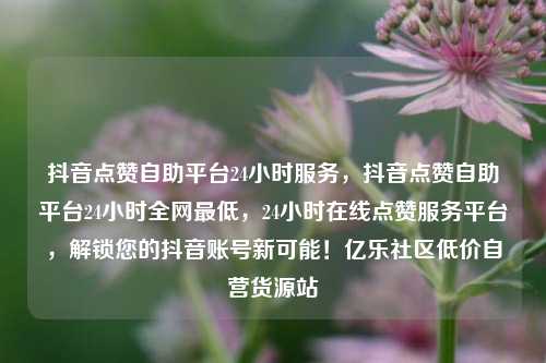 抖音点赞自助平台24小时服务	，抖音点赞自助平台24小时全网最低，24小时在线点赞服务平台，解锁您的抖音账号新可能！亿乐社区低价自营货源站  第1张