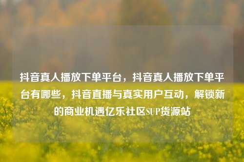 抖音真人播放下单平台，抖音真人播放下单平台有哪些	，抖音直播与真实用户互动，解锁新的商业机遇亿乐社区SUP货源站  第1张