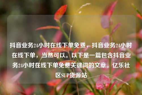 抖音业务24小时在线下单免费	，抖音业务24小时在线下单，当然可以。以下是一篇包含抖音业务24小时在线下单免费关键词的文章	。亿乐社区SUP货源站  第1张