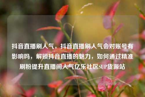 抖音直播刷人气	，抖音直播刷人气会对账号有影响吗，解锁抖音直播的魅力，如何通过精准刷粉提升直播间人气亿乐社区SUP货源站  第1张