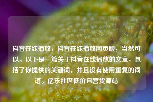 抖音在线播放	，抖音在线播放网页版，当然可以	。以下是一篇关于抖音在线播放的文章，包括了你提供的关键词	，并且没有使用重复的词语。亿乐社区低价自营货源站  第1张