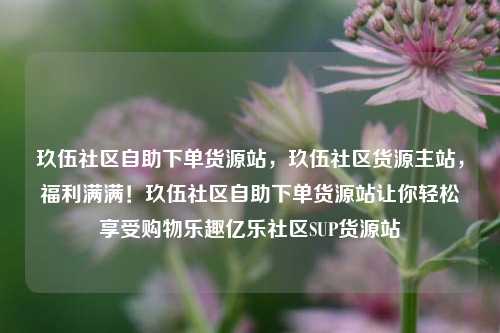 玖伍社区自助下单货源站，玖伍社区货源主站	，福利满满！玖伍社区自助下单货源站让你轻松享受购物乐趣亿乐社区SUP货源站  第1张