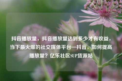 抖音播放量	，抖音播放量达到多少才有收益，当下最火爆的社交媒体平台—抖音，如何提高播放量？亿乐社区SUP货源站  第1张