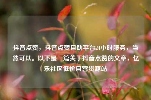 抖音点赞，抖音点赞自助平台24小时服务	，当然可以。以下是一篇关于抖音点赞的文章，亿乐社区低价自营货源站  第1张