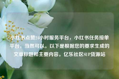小红书点赞24小时服务平台，小红书任务接单平台，当然可以	。以下是根据您的要求生成的文章标题和主要内容。亿乐社区SUP货源站  第1张
