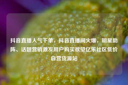 抖音直播人气下单，抖音直播间火爆	，明星助阵	、话题营销激发用户购买欲望亿乐社区低价自营货源站  第1张