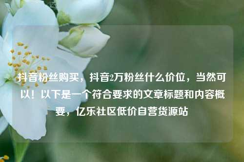 抖音粉丝购买	，抖音2万粉丝什么价位，当然可以！以下是一个符合要求的文章标题和内容概要，亿乐社区低价自营货源站  第1张