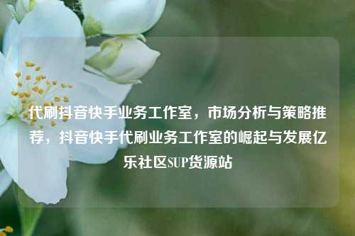 代刷抖音快手业务工作室，市场分析与策略推荐，抖音快手代刷业务工作室的崛起与发展亿乐社区SUP货源站  第1张