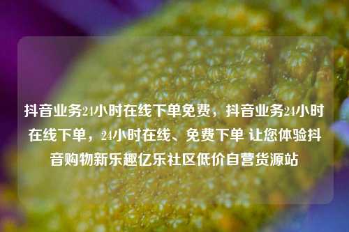 抖音业务24小时在线下单免费，抖音业务24小时在线下单	，24小时在线	、免费下单 让您体验抖音购物新乐趣亿乐社区低价自营货源站  第1张